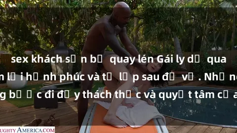 sex khách sạn bị quay lén Gái ly dị quan hệ: Hành trình tìm lại hạnh phúc và tự lập sau đổ vỡ. Những bước đi đầy thách thức và quyết tâm của phụ nữ sau khi chia tay