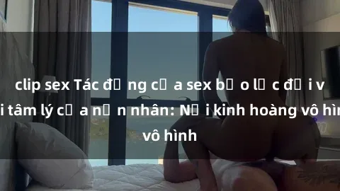 clip sex Tác động của sex bạo lực đối với tâm lý của nạn nhân: Nỗi kinh hoàng vô hình