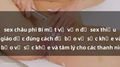 sex châu phi Bí mật về vấn đề sex thiếu niên: Tìm hiểu và giáo dục đúng cách để bảo vệ sức khỏe và tâm lý cho các thanh niên