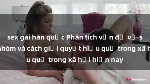 sex gái hàn quốc Phân tích vấn đề về sex bạo lực nhóm và cách giải quyết hiệu quả trong xã hội hiện nay