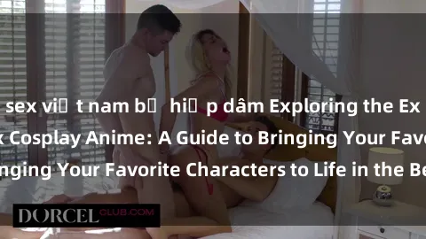 sex việt nam bị hiếp dâm Exploring the Exciting World of Sex Cosplay Anime: A Guide to Bringing Your Favorite Characters to Life in the Bedroom