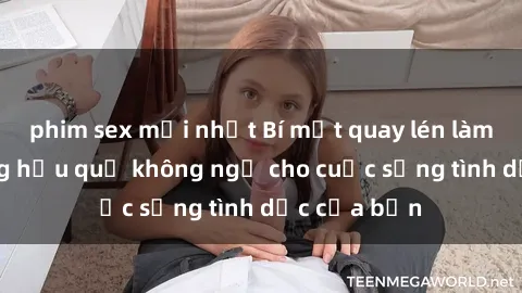 phim sex mới nhất Bí mật quay lén làm tình: Những hậu quả không ngờ cho cuộc sống tình dục của bạn