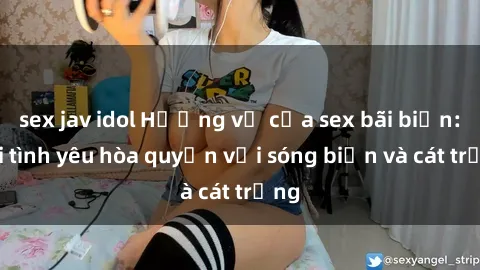 sex jav idol Hương vị của sex bãi biển: Khi tình yêu hòa quyện với sóng biển và cát trắng