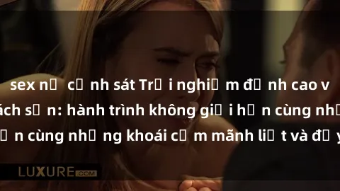sex nữ cảnh sát Trải nghiệm đỉnh cao với gái Việt tại khách sạn: hành trình không giới hạn cùng những khoái cảm mãnh liệt và đầy hứng khởi.