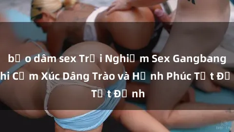 bạo dâm sex Trải Nghiệm Sex Gangbang: Khi Cảm Xúc Dâng Trào và Hạnh Phúc Tột Đỉnh