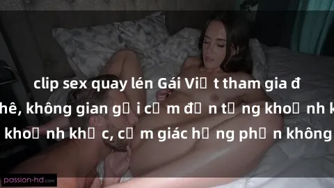 clip sex quay lén Gái Việt tham gia đêm gangbang cực phê, không gian gợi cảm đến từng khoảnh khắc, cảm giác hưng phấn không thể nào quên.
