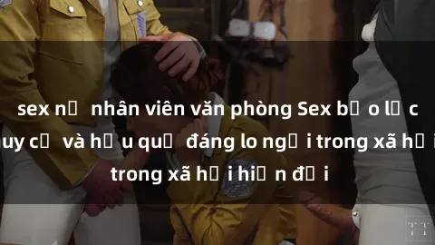 sex nữ nhân viên văn phòng Sex bạo lực nhóm: Nguy cơ và hậu quả đáng lo ngại trong xã hội hiện đại