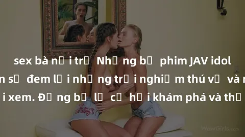 sex bà nội trợ Những bộ phim JAV idol không che hứa hẹn sẽ đem lại những trải nghiệm thú vị và mới mẻ cho người xem. Đừng bỏ lỡ cơ hội khám phá và thưởng thức những tác phẩm nóng bỏng này ngay bây giờ