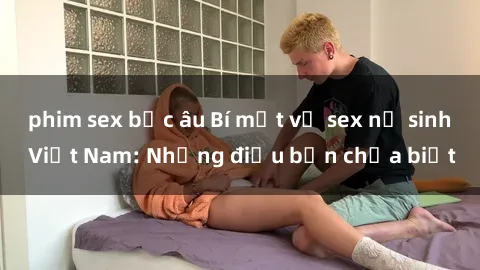 phim sex bắc âu Bí mật về sex nữ sinh Việt Nam: Những điều bạn chưa biết