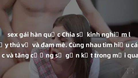 sex gái hàn quốc Chia sẻ kinh nghiệm làm tình tập thể đầy thú vị và đam mê. Cùng nhau tìm hiểu cách tạo động lực và tăng cường sự gắn kết trong mối quan hệ qua trải nghiệm tuyệt vời này.