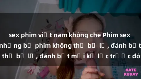 sex phim việt nam không che Phim sex hot nhất năm Top những bộ phim không thể bỏ lỡ, đánh bật mọi kỷ lục trước đó