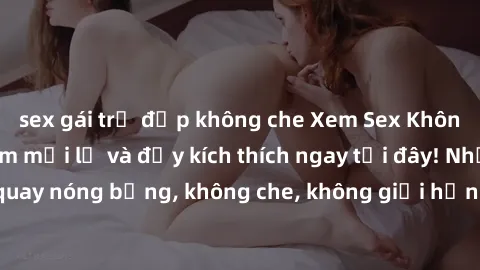 sex gái trẻ đẹp không che Xem Sex Không Che: Trải nghiệm mới lạ và đầy kích thích ngay tại đây! Những cảnh quay nóng bỏng, không che, không giới hạn đang chờ đón bạn. Đừng bỏ lỡ!