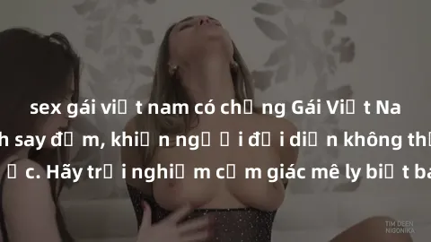 sex gái việt nam có chồng Gái Việt Nam dâm đãng làm tình say đắm, khiến người đối diện không thể cưỡng lại được. Hãy trải nghiệm cảm giác mê ly biết bao của phong cách yêu đương đậm chất dân tộc!