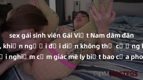 sex gái sinh viên Gái Việt Nam dâm đãng làm tình say đắm, khiến người đối diện không thể cưỡng lại được. Hãy trải nghiệm cảm giác mê ly biết bao của phong cách yêu đương đậm chất dân tộc!