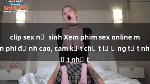 clip sex nữ sinh Xem phim sex online miễn phí đỉnh cao, cam kết chất lượng tốt nhất