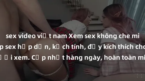 sex video việt nam Xem sex không che miễn phí - Những clip sex hấp dẫn, kịch tính, đầy kích thích cho người xem. Cập nhật hàng ngày, hoàn toàn miễn phí, độ phân giải cao.