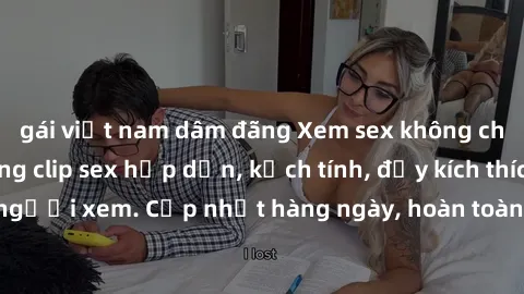 gái việt nam dâm đãng Xem sex không che miễn phí - Những clip sex hấp dẫn, kịch tính, đầy kích thích cho người xem. Cập nhật hàng ngày, hoàn toàn miễn phí, độ phân giải cao.