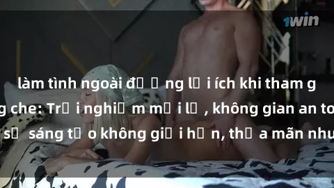 làm tình ngoài đường lợi ích khi tham gia sex online không che: Trải nghiệm mới lạ, không gian an toàn, sự sáng tạo không giới hạn, thỏa mãn nhu cầu tình dục của bạn.