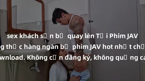 sex khách sạn bị quay lén Tải Phim JAV Miễn Phí - Thưởng thức hàng ngàn bộ phim JAV hot nhất chỉ cần click download. Không cần đăng ký, không quảng cáo - Dễ dàng tải về và xem online!