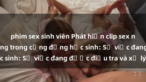 phim sex sinh viên Phát hiện clip sex nữ sinh gây chấn động trong cộng đồng học sinh: Sự việc đang được điều tra và xử lý