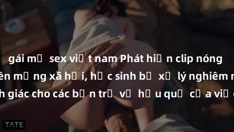 gái mỹ sex việt nam Phát hiện clip nóng sinh viên gây sốt trên mạng xã hội, học sinh bị xử lý nghiêm ngặt. Đây là cảnh giác cho các bạn trẻ về hậu quả của việc chia sẻ thông tin trái phép trên interne