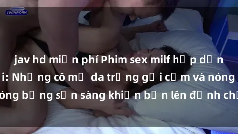jav hd miễn phí Phim sex milf hấp dẫn nhất mọi thời đại: Những cô mẹ da trắng gợi cảm và nóng bỏng sẵn sàng khiến bạn lên đỉnh chỉ trong chớp mắt!
