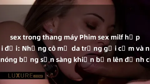 sex trong thang máy Phim sex milf hấp dẫn nhất mọi thời đại: Những cô mẹ da trắng gợi cảm và nóng bỏng sẵn sàng khiến bạn lên đỉnh chỉ trong chớp mắt!