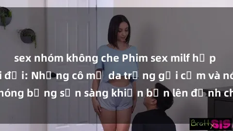sex nhóm không che Phim sex milf hấp dẫn nhất mọi thời đại: Những cô mẹ da trắng gợi cảm và nóng bỏng sẵn sàng khiến bạn lên đỉnh chỉ trong chớp mắt!