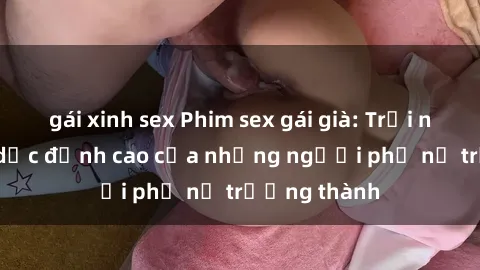 gái xinh sex Phim sex gái già: Trải nghiệm tình dục đỉnh cao của những người phụ nữ trưởng thành
