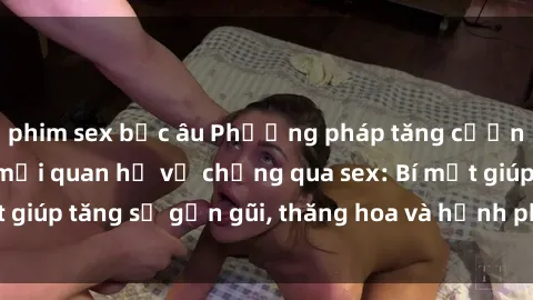 phim sex bắc âu Phương pháp tăng cường gắn kết trong mối quan hệ vợ chồng qua sex: Bí mật giúp tăng sự gần gũi, thăng hoa và hạnh phúc cho cặp đôi