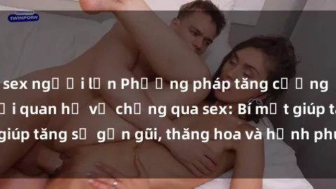 sex người lớn Phương pháp tăng cường gắn kết trong mối quan hệ vợ chồng qua sex: Bí mật giúp tăng sự gần gũi, thăng hoa và hạnh phúc cho cặp đôi