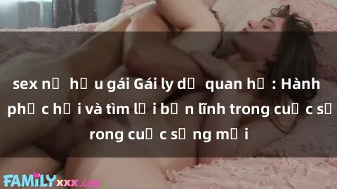 sex nữ hầu gái Gái ly dị quan hệ: Hành trình tự phục hồi và tìm lại bản lĩnh trong cuộc sống mới