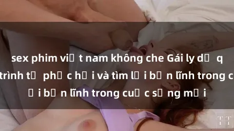 sex phim việt nam không che Gái ly dị quan hệ: Hành trình tự phục hồi và tìm lại bản lĩnh trong cuộc sống mới