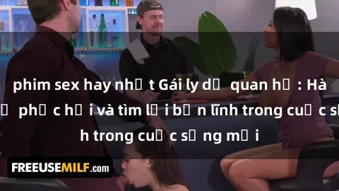 phim sex hay nhất Gái ly dị quan hệ: Hành trình tự phục hồi và tìm lại bản lĩnh trong cuộc sống mới