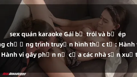 sex quán karaoke Gái bị trói và bị ép buộc làm tình trong chương trình truyền hình thực tế: Hành vi gây phẫn nộ của các nhà sản xuất và người xem.
