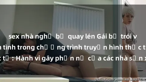 sex nhà nghỉ bị quay lén Gái bị trói và bị ép buộc làm tình trong chương trình truyền hình thực tế: Hành vi gây phẫn nộ của các nhà sản xuất và người xem.