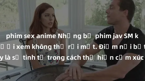 phim sex anime Những bộ phim jav SM không che khiến người xem không thể rời mắt. Điểm nổi bật của thể loại này là sự tinh tế trong cách thể hiện cảm xúc và sự hấp dẫn của những cảnh quay.