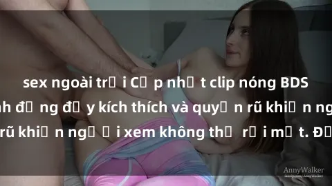 sex ngoài trời Cập nhật clip nóng BDSM: Những pha hành động đầy kích thích và quyến rũ khiến người xem không thể rời mắt. Đừng bỏ lỡ!