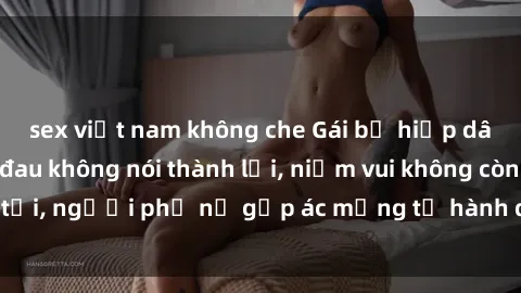 sex việt nam không che Gái bị hiếp dâm bạo lực: Nỗi đau không nói thành lời, niềm vui không còn tồn tại, người phụ nữ gặp ác mộng từ hành động độc ác của kẻ xấu.