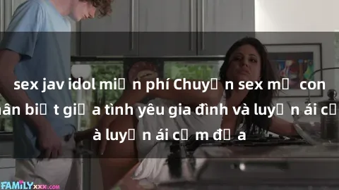 sex jav idol miễn phí Chuyện sex mẹ con: Sự phân biệt giữa tình yêu gia đình và luyến ái cấm địa