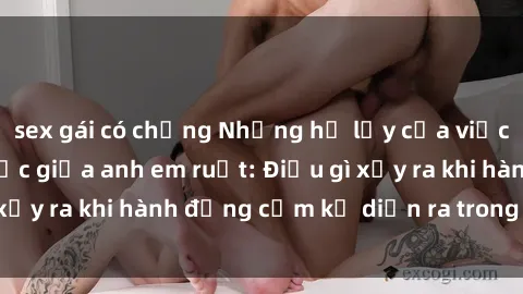 sex gái có chồng Những hệ lụy của việc có quan hệ tình dục giữa anh em ruột: Điều gì xảy ra khi hành động cấm kỵ diễn ra trong gia đình?