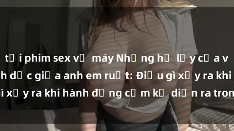 tải phim sex về máy Những hệ lụy của việc có quan hệ tình dục giữa anh em ruột: Điều gì xảy ra khi hành động cấm kỵ diễn ra trong gia đình?