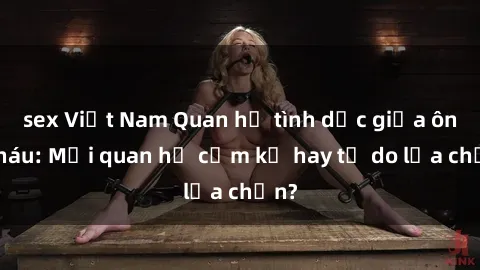sex Việt Nam Quan hệ tình dục giữa ông cháu: Mối quan hệ cấm kỵ hay tự do lựa chọn?