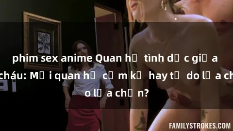 phim sex anime Quan hệ tình dục giữa ông cháu: Mối quan hệ cấm kỵ hay tự do lựa chọn?