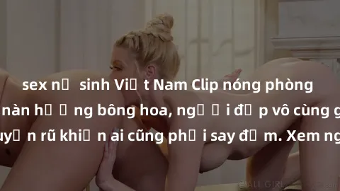 sex nữ sinh Việt Nam Clip nóng phòng tắm: Hít thở nồng nàn hương bông hoa, người đẹp vô cùng gợi cảm và quyến rũ khiến ai cũng phải say đắm. Xem ngay để trải nghiệm điều đặc biệt!