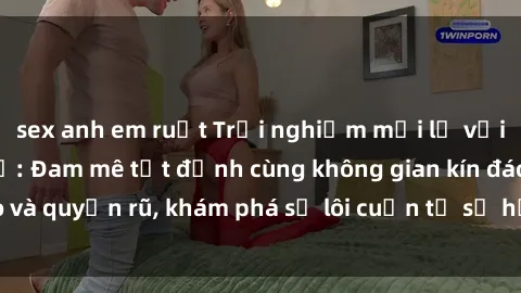 sex anh em ruột Trải nghiệm mới lạ với sex phòng thay đồ: Đam mê tột đỉnh cùng không gian kín đáo và quyến rũ, khám phá sự lôi cuốn từ sự hấp dẫn của nơi này.