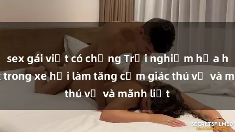 sex gái việt có chồng Trải nghiệm hứa hẹn: Sex trong xe hơi làm tăng cảm giác thú vị và mãnh liệt