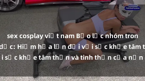 sex cosplay việt nam Bạo lực nhóm trong các hành vi tình dục: Hiểm họa lớn đối với sức khỏe tâm thần và tinh thần của nạn nhân.