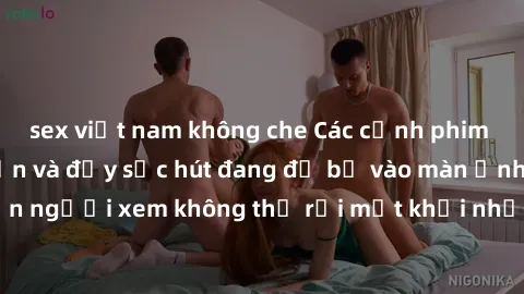 sex việt nam không che Các cảnh phim sex bukkake hấp dẫn và đầy sức hút đang đổ bộ vào màn ảnh, khiến người xem không thể rời mắt khỏi những cảnh quay đầy kích thích.
