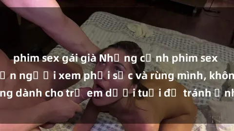 phim sex gái già Những cảnh phim sex bạo dâm nhóm khiến người xem phải sốc và rùng mình, không dành cho trẻ em dưới tuổi để tránh ảnh hưởng tiêu cực.